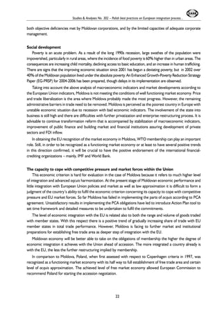 Studies & Analyses No. 302 – Polish best practices on European integration process... 
both objective deficiencies met by Moldovan corporations, and by the limited capacities of adequate corporate 
management. 
Social development 
Poverty is an acute problem. As a result of the long 1990s recession, large swathes of the population were 
impoverished, particularly in rural areas, where the incidence of food poverty is 60% higher than in urban areas. The 
consequences are increasing child mortality, declining access to basic education, and an increase in human trafficking. 
There are signs that the improving economic situation since 2001 has begun a deviating poverty, but in 2002 over 
40% of the Moldovan population lived under the absolute poverty. An Enhanced Growth-Poverty Reduction Strategy 
Paper (EG-PRSP) for 2004-2006 has been prepared, though delays in its implementation are observed. 
Taking into account the above analysis of macroeconomic indicators and market developments according to 
the European Union indicators, Moldova is not meeting the conditions of well functioning market economy. Price 
and trade liberalization is the area where Moldova probably made the most progress. However, the remaining 
administrative barriers in trade need to be removed. Moldova is perceived as the poorest country in Europe with 
unstable economic situation due to recession with bad economic indicators. The involvement of the state into 
business is still high and there are difficulties with further privatization and enterprise restructuring process. It is 
advisable to continue transformation reform that is accompanied by stabilization of macroeconomic indicators, 
improvement of public finance and building market and financial institutions assuring development of private 
sectors and FDI inflow. 
In obtaining the EU recognition of the market economy in Moldova, WTO membership can play an important 
role. Still, in order to be recognized as a functioning market economy or at least to have several positive trends 
in this direction confirmed, it will be crucial to have the positive endorsement of the international financial-crediting 
organizations – mainly, IMF and World Bank. 
The capacity to cope with competitive pressure and market forces within the Union 
This economic criterion is hard for evaluation in the case of Moldova because it refers to much higher level 
of integration and advanced aqcuis harmonization. At the present stage of Moldovan economic performance and 
little integration with European Union policies and market as well as law approximation it is difficult to form a 
judgment of the country’s ability to fulfil the economic criterion concerning its capacity to cope with competitive 
pressure and EU market forces. So far Moldova has failed in implementing the parts of acquis according to PCA 
agreement. Unsatisfactory results in implementing the PCA obligations have led to introduce Action Plan tool to 
set time framework and detailed measures to be undertaken to fulfil the commitments. 
The level of economic integration with the EU is related also to both the range and volume of goods traded 
with member states. With this respect there is a positive trend of gradually increasing share of trade with EU 
member states in total trade performance. However, Moldova is facing to further market and institutional 
preparations for establishing free trade area as deeper step of integration with the EU. 
Moldovan economy will be better able to take on the obligations of membership the higher the degree of 
economic integration it achieves with the Union ahead of accession. The more integrated a country already is 
with the EU, the less the further restructuring implied by membership. 
In comparison to Moldova, Poland, when first assessed with respect to Copenhagen criteria in 1997, was 
recognized as a functioning market economy with its half way to full establishment of free trade area and certain 
level of acquis approximation. The achieved level of free market economy allowed European Commission to 
recommend Poland for starting the accession negotiation. 
22 
 