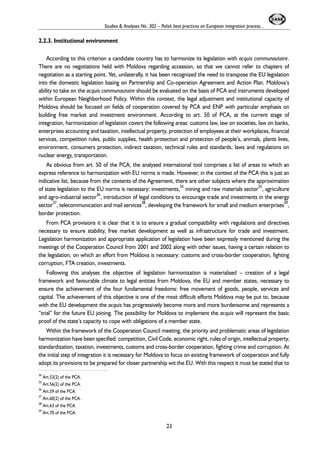 Studies & Analyses No. 302 – Polish best practices on European integration process... 
2.2.3. Institutional environment 
According to this criterion a candidate country has to harmonize its legislation with acquis communautaire. 
There are no negotiations held with Moldova regarding accession, so that we cannot refer to chapters of 
negotiation as a starting point. Yet, unilaterally, it has been recognized the need to transpose the EU legislation 
into the domestic legislation basing on Partnership and Co-operation Agreement and Action Plan. Moldova’s 
ability to take on the acquis communautaire should be evaluated on the basis of PCA and instruments developed 
within European Neighborhood Policy. Within this context, the legal adjustment and institutional capacity of 
Moldova should be focused on fields of cooperation covered by PCA and ENP with particular emphasis on 
building free market and investment environment. According to art. 50 of PCA, at the current stage of 
integration, harmonization of legislation covers the following areas: customs law, law on societies, law on banks, 
enterprises accounting and taxation, intellectual property, protection of employees at their workplaces, financial 
services, competition rules, public supplies, health protection and protection of people’s, animals, plants lives, 
environment, consumers protection, indirect taxation, technical rules and standards, laws and regulations on 
nuclear energy, transportation. 
As obvious from art. 50 of the PCA, the analysed international tool comprises a list of areas to which an 
express reference to harmonization with EU norms is made. However, in the context of the PCA this is just an 
indicative list, because from the contents of the Agreement, there are other subjects where the approximation 
of state legislation to the EU norms is necessary: investments,34 mining and raw materials sector35, agriculture 
and agro-industrial sector36, introduction of legal conditions to encourage trade and investments in the energy 
sector37, telecommunication and mail services38, developing the framework for small and medium enterprises39, 
border protection. 
From PCA provisions it is clear that it is to ensure a gradual compatibility with regulations and directives 
necessary to ensure stability, free market development as well as infrastructure for trade and investment. 
Legislation harmonization and appropriate application of legislation have been expressly mentioned during the 
meetings of the Cooperation Council from 2001 and 2002 along with other issues, having a certain relation to 
the legislation, on which an effort from Moldova is necessary: customs and cross-border cooperation, fighting 
corruption, FTA creation, investments. 
Following this analyses the objective of legislation harmonization is materialised – creation of a legal 
framework and favourable climate to legal entities from Moldova, the EU and member states, necessary to 
ensure the achievement of the four fundamental freedoms: free movement of goods, people, services and 
capital. The achievement of this objective is one of the most difficult efforts Moldova may be put to, because 
with the EU development the acquis has progressively become more and more burdensome and represents a 
“trial” for the future EU joining. The possibility for Moldova to implement the acquis will represent the basic 
proof of the state’s capacity to cope with obligations of a member state. 
Within the framework of the Cooperation Council meeting, the priority and problematic areas of legislation 
harmonization have been specified: competition, Civil Code, economic right, rules of origin, intellectual property, 
standardization, taxation, investments, customs and cross-border cooperation, fighting crime and corruption. At 
the initial step of integration it is necessary for Moldova to focus on existing framework of cooperation and fully 
adopt its provisions to be prepared for closer partnership wit the EU. With this respect it must be stated that to 
23 
34 Art.53(2) of the PCA. 
35 Art.56(2) of the PCA. 
36 Art.59 of the PCA. 
37 Art.60(2) of the PCA. 
38 Art.63 of the PCA. 
39 Art.70 of the PCA. 
 