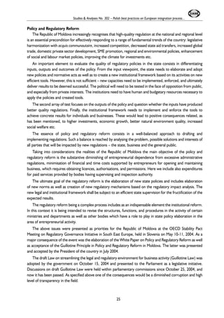 Studies & Analyses No. 302 – Polish best practices on European integration process... 
Policy and Regulatory Reform 
The Republic of Moldova increasingly recognises that high-quality regulation at the national and regional level 
is an essential precondition for effectively responding to a range of fundamental trends of the country: legislative 
harmonization with acquis communautaire, increased competition, decreased state aid transfers, increased global 
trade, domestic private sector development, SME promotion, regional and environmental policies, enhancement 
of social and labour market policies, improving the climate for investments etc. 
An important element to evaluate the quality of regulatory policies in the state consists in differentiating 
inputs, outputs and outcomes of the policy. From the input viewpoint, the state needs to elaborate and adopt 
new policies and normative acts as well as to create a new institutional framework based on its activities on new 
efficient tools. However, this is not sufficient – new capacities need to be implemented, enforced, and ultimately 
deliver results to be deemed successful. The political will need to be tested in the face of opposition from public, 
and especially from private interests. The institutions need to have human and budgetary resources necessary to 
apply the policies and created tools. 
The second array of test focuses on the outputs of the policy and question whether the inputs have produced 
better quality regulations. Finally, the institutional framework needs to implement and enforce the tools to 
achieve concrete results for individuals and businesses. These would lead to positive consequences related, as 
has been mentioned, to higher investments, economic growth, better natural environment quality, increased 
social welfare etc. 
The essence of policy and regulatory reform consists in a well-balanced approach to drafting and 
implementing regulations. Such a balance is reached by analysing the problem, possible solutions and interests of 
all parties that will be impacted by new regulations – the state, business and the general public. 
Taking into considerations the realities of the Republic of Moldova the main objective of the policy and 
regulatory reform is the substantive diminishing of entrepreneurial dependence from excessive administrative 
regulations, minimisation of financial and time costs supported by entrepreneurs for opening and maintaining 
business, which requires obtaining licences, authorisations, and permissions. Here we include also expenditures 
for paid services provided by bodies having supervising and inspection authority. 
The ultimate goal of the regulatory reform is the elaboration of new state policies and includes elaboration 
of new norms as well as creation of new regulatory mechanisms based on the regulatory impact analysis. The 
new legal and institutional framework shall be subject to an efficient state supervision for the fructification of the 
expected results. 
The regulatory reform being a complex process includes as an indispensable element the institutional reform. 
In this context it is being intended to revise the structures, functions, and procedures in the activity of certain 
ministries and departments as well as other bodies which have a role to play in state policy elaboration in the 
area of entrepreneurial activity. 
The above issues were presented as priorities for the Republic of Moldova at the OECD Stability Pact 
Meeting on Regulatory Governance Initiative in South East Europe, held in Slovenia on May 10-11, 2004. As a 
major consequence of the event was the elaboration of the White Paper on Policy and Regulatory Reform as well 
as acceptance of the Guillotine Principle in Policy and Regulatory Reform in Moldova. The latter was presented 
and accepted by the President of the country in July 2004. 
The draft Law on streamlining the legal and regulatory environment for business activity (Guillotine Law) was 
adopted by the government on October 15, 2004 and presented to the Parliament as a legislative initiative. 
Discussions on draft Guillotine Law were held within parliamentary commissions since October 25, 2004, and 
now it has been passed. As specified above one of the consequences would be a diminished corruption and high 
level of transparency in the field. 
25 
 