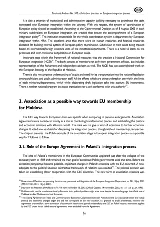 Studies & Analyses No. 302 – Polish best practices on European integration process... 
It is also a criterion of institutional and administrative capacity building necessary to coordinate the tasks 
connected with European integration within the country. With this respect, the system of coordination of 
European policy should be established. According to the Governmental Decision as of 8 August 2003 in each 
ministry subdivisions on European integration are created that ensure the accomplishment of a European 
integration policy40. The institution responsible for the whole coordination system is department for European 
integration within MFA. The problems arise that there were no human resources and financial resources 
allocated for building internal system of European policy coordination. Subdivision in most cases being created 
based on international/foreign relations units of the ministries/departments. There is a need to learn on the 
processes and inter-ministerial cooperation on European issues. 
Important step within the framework of national measures was the creation a National Commission for 
European Integration (NCEI)41. The body consists of members not only from government officials, but includes 
representatives of the Parliament and independent advisers as well. The NCEI has just accomplished work on 
the European Strategy of the Republic of Moldova. 
There is also no complete understanding of acquis and need for its transportation into the national legislation 
among politicians and public administration staff. All the efforts which are being undertaken are within the limits 
of each ministries/departments, which while elaborating draft legislation take into account EU instruments. 
There is neither national program on acquis translation nor a unit conferred with this authority42. 
3. Association as a possible way towards EU membership 
for Moldova 
The CEE way towards European Union was specific when comparing to previous enlargements. Association 
Agreements were considered mainly as a tool in concluding transformation process and establishing the political 
and economic relations with Western world. The idea was to give a kind of incentives to further economic 
changes. It acted also as a basis for deepening the integration process, though without membership perspective. 
The chapter presents the Polish example of the association stage in European integration process as a possible 
way for Moldova to follow. 
3.1. Role of the Europe Agreement in Poland’s integration process 
The idea of Poland’s membership in the European Communities appeared just after the collapse of the 
socialist system in 1989 and remained the main goal of successive Polish governments since that time. Before the 
accession perspective became possible, important changes in Poland’s relations with the EU occurred. A new, 
adequate to the political situation contractual framework of relations was needed43. The political decision was 
taken on establishing closer cooperation with the CEE countries. The new form of association relations was 
40 Governmental Decision on approving the structure, personnel and Regulation of the European Integration Department, nr. 981, 8 July 2003 
(MO 177-181/1013, 15 July 2003). 
41 Decree of the President of Moldova nr. 957-III from November 13, 2002 (Official Gazette, 14 November, 2002, nr. 151-153, p.I.art.1196). 
42 Moldova could use the translations done by Romania, but a political problem might arise since despite the same language, the official one of 
Moldova is called Moldovan and not Romanian. 
43 The existing Agreement on Trade and Commercial and Economic Cooperation between Poland and the EU was signed before the radical 
political and economic changes began and did not correspond to the new situation, i.e. granted no trade preferences; however the 
Agreement provided for a slow elimination of quantitative restrictions applied unilaterally by the EEC on Polish imports; restrictions applied 
by the EEC under the so called sectoral agreements were excluded from the Agreement. 
26 
 