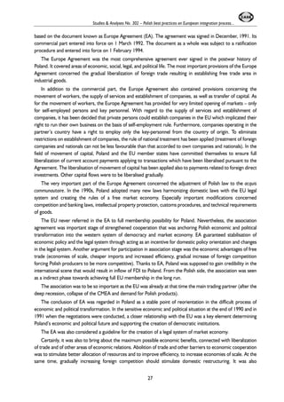 Studies & Analyses No. 302 – Polish best practices on European integration process... 
based on the document known as Europe Agreement (EA). The agreement was signed in December, 1991. Its 
commercial part entered into force on 1 March 1992. The document as a whole was subject to a ratification 
procedure and entered into force on 1 February 1994. 
The Europe Agreement was the most comprehensive agreement ever signed in the postwar history of 
Poland. It covered areas of economic, social, legal, and political life. The most important provisions of the Europe 
Agreement concerned the gradual liberalization of foreign trade resulting in establishing free trade area in 
industrial goods. 
In addition to the commercial part, the Europe Agreement also contained provisions concerning the 
movement of workers, the supply of services and establishment of companies, as well as transfer of capital. As 
for the movement of workers, the Europe Agreement has provided for very limited opening of markets – only 
for self-employed persons and key personnel. With regard to the supply of services and establishment of 
companies, it has been decided that private persons could establish companies in the EU which implicated their 
right to run their own business on the basis of self-employment rule. Furthermore, companies operating in the 
partner’s country have a right to employ only the key-personnel from the country of origin. To eliminate 
restrictions on establishment of companies, the rule of national treatment has been applied (treatment of foreign 
companies and nationals can not be less favourable than that accorded to own companies and nationals). In the 
field of movement of capital, Poland and the EU member states have committed themselves to ensure full 
liberalization of current account payments applying to transactions which have been liberalised pursuant to the 
Agreement. The liberalisation of movement of capital has been applied also to payments related to foreign direct 
investments. Other capital flows were to be liberalised gradually. 
The very important part of the Europe Agreement concerned the adjustment of Polish law to the acquis 
communautaire. In the 1990s, Poland adopted many new laws harmonizing domestic laws with the EU legal 
system and creating the rules of a free market economy. Especially important modifications concerned 
competition and banking laws, intellectual property protection, customs procedures, and technical requirements 
of goods. 
The EU never referred in the EA to full membership possibility for Poland. Nevertheless, the association 
agreement was important stage of strengthened cooperation that was anchoring Polish economic and political 
transformation into the western system of democracy and market economy. EA guaranteed stabilisation of 
economic policy and the legal system through acting as an incentive for domestic policy orientation and changes 
in the legal system. Another argument for participation in association stage was the economic advantages of free 
trade (economies of scale, cheaper imports and increased efficiency, gradual increase of foreign competition 
forcing Polish producers to be more competitive). Thanks to EA, Poland was supposed to gain credibility in the 
international scene that would result in inflow of FDI to Poland. From the Polish side, the association was seen 
as a indirect phase towards achieving full EU membership in the long run. 
The association was to be so important as the EU was already at that time the main trading partner (after the 
deep recession, collapse of the CMEA and demand for Polish products). 
The conclusion of EA was regarded in Poland as a stable point of reorientation in the difficult process of 
economic and political transformation. In the sensitive economic and political situation at the end of 1990 and in 
1991 when the negotiations were conducted, a closer relationship with the EU was a key element determining 
Poland’s economic and political future and supporting the creation of democratic institutions. 
The EA was also considered a guideline for the creation of a legal system of market economy. 
Certainly, it was also to bring about the maximum possible economic benefits, connected with liberalization 
of trade and of other areas of economic relations. Abolition of trade and other barriers to economic cooperation 
was to stimulate better allocation of resources and to improve efficiency, to increase economies of scale. At the 
same time, gradually increasing foreign competition should stimulate domestic restructuring. It was also 
27 
 