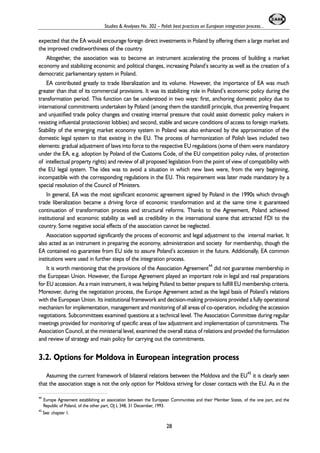 Studies & Analyses No. 302 – Polish best practices on European integration process... 
expected that the EA would encourage foreign direct investments in Poland by offering them a large market and 
the improved creditworthiness of the country. 
Altogether, the association was to become an instrument accelerating the process of building a market 
economy and stabilizing economic and political changes, increasing Poland’s security as well as the creation of a 
democratic parliamentary system in Poland. 
EA contributed greatly to trade liberalization and its volume. However, the importance of EA was much 
greater than that of its commercial provisions. It was its stabilizing role in Poland’s economic policy during the 
transformation period. This function can be understood in two ways: first, anchoring domestic policy due to 
international commitments undertaken by Poland (among them the standstill principle, thus preventing frequent 
and unjustified trade policy changes and creating internal pressure that could assist domestic policy makers in 
resisting influential protectionist lobbies) and second, stable and secure conditions of access to foreign markets. 
Stability of the emerging market economy system in Poland was also enhanced by the approximation of the 
domestic legal system to that existing in the EU. The process of harmonization of Polish laws included two 
elements: gradual adjustment of laws into force to the respective EU regulations (some of them were mandatory 
under the EA, e.g. adoption by Poland of the Customs Code, of the EU competition policy rules, of protection 
of intellectual property rights) and review of all proposed legislation from the point of view of compatibility with 
the EU legal system. The idea was to avoid a situation in which new laws were, from the very beginning, 
incompatible with the corresponding regulations in the EU. This requirement was later made mandatory by a 
special resolution of the Council of Ministers. 
In general, EA was the most significant economic agreement signed by Poland in the 1990s which through 
trade liberalization became a driving force of economic transformation and at the same time it guaranteed 
continuation of transformation process and structural reforms. Thanks to the Agreement, Poland achieved 
institutional and economic stability as well as credibility in the international scene that attracted FDI to the 
country. Some negative social effects of the association cannot be neglected. 
Association supported significantly the process of economic and legal adjustment to the internal market. It 
also acted as an instrument in preparing the economy, administration and society for membership, though the 
EA contained no guarantee from EU side to assure Poland’s accession in the future. Additionally, EA common 
institutions were used in further steps of the integration process. 
It is worth mentioning that the provisions of the Association Agreement44 did not guarantee membership in 
the European Union. However, the Europe Agreement played an important role in legal and real preparations 
for EU accession. As a main instrument, it was helping Poland to better prepare to fulfill EU membership criteria. 
Moreover, during the negotiation process, the Europe Agreement acted as the legal basis of Poland’s relations 
with the European Union. Its institutional framework and decision-making provisions provided a fully operational 
mechanism for implementation, management and monitoring of all areas of co-operation, including the accession 
negotiations. Subcommittees examined questions at a technical level. The Association Committee during regular 
meetings provided for monitoring of specific areas of law adjustment and implementation of commitments. The 
Association Council, at the ministerial level, examined the overall status of relations and provided the formulation 
and review of strategy and main policy for carrying out the commitments. 
3.2. Options for Moldova in European integration process 
Assuming the current framework of bilateral relations between the Moldova and the EU45 it is clearly seen 
that the association stage is not the only option for Moldova striving for closer contacts with the EU. As in the 
44 Europe Agreement establishing an association between the European Communities and their Member States, of the one part, and the 
Republic of Poland, of the other part, OJ L 348, 31 December, 1993. 
45 See: chapter 1. 
28 
 