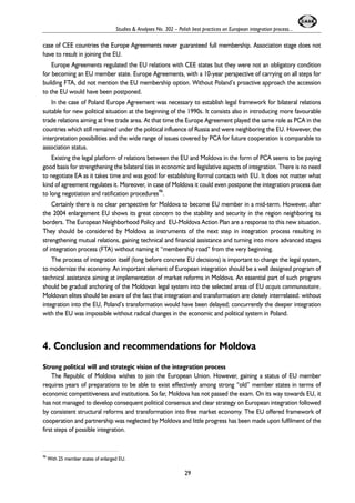 Studies & Analyses No. 302 – Polish best practices on European integration process... 
case of CEE countries the Europe Agreements never guaranteed full membership. Association stage does not 
have to result in joining the EU. 
Europe Agreements regulated the EU relations with CEE states but they were not an obligatory condition 
for becoming an EU member state. Europe Agreements, with a 10-year perspective of carrying on all steps for 
building FTA, did not mention the EU membership option. Without Poland’s proactive approach the accession 
to the EU would have been postponed. 
In the case of Poland Europe Agreement was necessary to establish legal framework for bilateral relations 
suitable for new political situation at the beginning of the 1990s. It consists also in introducing more favourable 
trade relations aiming at free trade area. At that time the Europe Agreement played the same role as PCA in the 
countries which still remained under the political influence of Russia and were neighboring the EU. However, the 
interpretation possibilities and the wide range of issues covered by PCA for future cooperation is comparable to 
association status. 
Existing the legal platform of relations between the EU and Moldova in the form of PCA seems to be paying 
good basis for strengthening the bilateral ties in economic and legislative aspects of integration. There is no need 
to negotiate EA as it takes time and was good for establishing formal contacts with EU. It does not matter what 
kind of agreement regulates it. Moreover, in case of Moldova it could even postpone the integration process due 
to long negotiation and ratification procedures46. 
Certainly there is no clear perspective for Moldova to become EU member in a mid-term. However, after 
the 2004 enlargement EU shows its great concern to the stability and security in the region neighboring its 
borders. The European Neighborhood Policy and EU-Moldova Action Plan are a response to this new situation. 
They should be considered by Moldova as instruments of the next step in integration process resulting in 
strengthening mutual relations, gaining technical and financial assistance and turning into more advanced stages 
of integration process (FTA) without naming it “membership road” from the very beginning. 
The process of integration itself (long before concrete EU decisions) is important to change the legal system, 
to modernize the economy. An important element of European integration should be a well designed program of 
technical assistance aiming at implementation of market reforms in Moldova. An essential part of such program 
should be gradual anchoring of the Moldovan legal system into the selected areas of EU acquis communautaire. 
Moldovan elites should be aware of the fact that integration and transformation are closely interrelated: without 
integration into the EU, Poland’s transformation would have been delayed; concurrently the deeper integration 
with the EU was impossible without radical changes in the economic and political system in Poland. 
4. Conclusion and recommendations for Moldova 
Strong political will and strategic vision of the integration process 
The Republic of Moldova wishes to join the European Union. However, gaining a status of EU member 
requires years of preparations to be able to exist effectively among strong “old” member states in terms of 
economic competitiveness and institutions. So far, Moldova has not passed the exam. On its way towards EU, it 
has not managed to develop consequent political consensus and clear strategy on European integration followed 
by consistent structural reforms and transformation into free market economy. The EU offered framework of 
cooperation and partnership was neglected by Moldova and little progress has been made upon fulfilment of the 
first steps of possible integration. 
29 
46 With 25 member states of enlarged EU. 
 