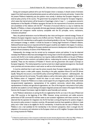 Studies & Analyses No. 302 – Polish best practices on European integration process... 
Strong and consequent political will to join the European Union is necessary. It should consist of domestic 
support from both executive and parliamentary powers as well as business community and society. It seems that 
the present Moldova’s leadership puts the question more actively. It declares that European integration is an 
external policy priority of the country. The government has prepared the Concept for European Integration, 
which states that internal actions will be focused on Copenhagen criteria. It says “(…) a progressive economic 
development of the Republic of Moldova represents the basis for the improvement of economic environment 
and consolidation of the relations with the EU47. Promotion of structural reforms is a way to modernize the 
Republic of Moldova, to lessen and gradually eliminate gaps between developed European states and to create 
a functional and transparent market economy compatible with the EU principles, norms, mechanisms, 
institutions and policies”. 
Next, the political declarations must be followed by clear vision and long-term national strategy. Process of 
Moldova’s European integration requires a lot of efforts and time. Therefore, it is necessary to set up ultimate 
objective that is EU membership as well as goals to be achieved gradually on the way. The long term prospective 
and consequent strategy is needed. It should be focused on existing legal framework of bilateral relations. 
Additional financial resources are required and the EU support would be very helpful in this respect. It is obvious, 
however, that the pace of fulfilling the European standards and economic development will depend first of all on 
political will and consistency of actions of the Moldovan side. 
Subsequently, the strategy must be carried out by consequent actions and policies. It may be observed 
nowadays that Moldovan elites have acknowledged that moving closer to the EU and possible integration of their 
country with the EU is not merely a political act, but requires visible and effective efforts on the part of Moldova 
in carrying forward further economic and political reforms, modernising the country, and adopting European 
standards. These are the intentions of President V. Voronin and the government who issued a Concept on 
European Integration. The initial proposal thus must be turned into in-depth operational programme that should 
cover priorities and concrete actions in each sector as well as at the horizontal level. 
It must be underlined that in each case the actions towards closer European integration undertaken by the 
political elites require a wider public support. According to the polls, population favours EU and CIS almost 
equally. Taking this into account, a two-level EU policy concerning Moldova is important – addressing both, the 
government level and the civil society. The public debate as well as information policy is needed. In the country 
like Moldova notion of “integration” should link closer to such notions as “democracy” and “sustainable 
development”. A lesson for Moldova is to create a social support for pro-integration policy which should include 
non-governmental organizations, representatives of the academic community, cultural elites, politicians, 
representatives of industry and agricultural organizations, etc. One of the long-term instruments of such policy 
should be new academic curricula relating to European integration process and creation of European Information 
Centres (the European Commission might be helpful to assist financially such centres). 
So far Moldova’s declarations on joining the EU are neglected by the EU, as it was in the case of Poland and 
other CEE countries at the beginning of the 1990s. However, strong commitment and visible economic 
performance of CEE convinced EU member states to start accession negotiations with those countries. It was 
observed that the aspiration for integration into the EU has been a strong driving force for positive changes in 
the economic policy process in transition countries. All associated countries have speeded up reforms in trade 
policy and in other areas to be eligible for the EU membership. It should be also the case of Moldova. Since 
Moldova is not a real candidate for EU membership in the mid-term perspective, there is enough time for 
adaptation of its economy and institutions to the European criteria as an EU neighbor. European choice should 
be a strong incentive for Moldova. 
47 In Poland the overall consensus in favor of economic transformation has been shared by all governments in office since 1990. In Moldova, on 
the contrary, the government announces the European strategy and at the same time takes actions towards approaching CIS. 
30 
 