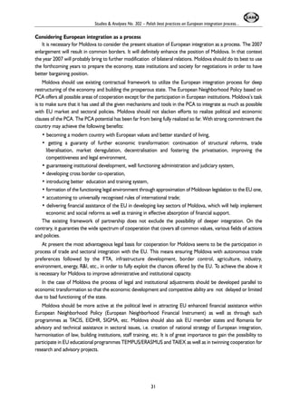 Studies & Analyses No. 302 – Polish best practices on European integration process... 
Considering European integration as a process 
It is necessary for Moldova to consider the present situation of European integration as a process. The 2007 
enlargement will result in common borders. It will definitely enhance the position of Moldova. In that context 
the year 2007 will probably bring to further modification of bilateral relations. Moldova should do its best to use 
the forthcoming years to prepare the economy, state institutions and society for negotiations in order to have 
better bargaining position. 
Moldova should use existing contractual framework to utilize the European integration process for deep 
restructuring of the economy and building the prosperous state. The European Neighborhood Policy based on 
PCA offers all possible areas of cooperation except for the participation in European institutions. Moldova’s task 
is to make sure that it has used all the given mechanisms and tools in the PCA to integrate as much as possible 
with EU market and sectoral policies. Moldova should not slacken efforts to realize political and economic 
clauses of the PCA. The PCA potential has been far from being fully realized so far. With strong commitment the 
country may achieve the following benefits: 
• becoming a modern country with European values and better standard of living, 
• getting a guaranty of further economic transformation: continuation of structural reforms, trade 
liberalisation, market deregulation, decentralisation and fostering the privatisation, improving the 
competitiveness and legal environment, 
• guaranteeing institutional development, well functioning administration and judiciary system, 
• developing cross border co-operation, 
• introducing better education and training system, 
• formation of the functioning legal environment through approximation of Moldovan legislation to the EU one, 
• accustoming to universally recognised rules of international trade; 
• delivering financial assistance of the EU in developing key sectors of Moldova, which will help implement 
economic and social reforms as well as training in effective absorption of financial support. 
The existing framework of partnership does not exclude the possibility of deeper integration. On the 
contrary, it guaranties the wide spectrum of cooperation that covers all common values, various fields of actions 
and policies. 
At present the most advantageous legal basis for cooperation for Moldova seems to be the participation in 
process of trade and sectoral integration with the EU. This means ensuring Moldova with autonomous trade 
preferences followed by the FTA, infrastructure development, border control, agriculture, industry, 
environment, energy, R&I, etc., in order to fully exploit the chances offered by the EU. To achieve the above it 
is necessary for Moldova to improve administrative and institutional capacity. 
In the case of Moldova the process of legal and institutional adjustments should be developed parallel to 
economic transformation so that the economic development and competitive ability are not delayed or limited 
due to bad functioning of the state. 
Moldova should be more active at the political level in attracting EU enhanced financial assistance within 
European Neighborhood Policy (European Neighborhood Financial Instrument) as well as through such 
programmes as TACIS, EIDHR, SIGMA, etc. Moldova should also ask EU member states and Romania for 
advisory and technical assistance in sectoral issues, i.e. creation of national strategy of European integration, 
harmonisation of law, building institutions, staff training, etc. It is of great importance to gain the possibility to 
participate in EU educational programmes TEMPUS/ERASMUS and TAIEX as well as in twinning cooperation for 
research and advisory projects. 
31 
 