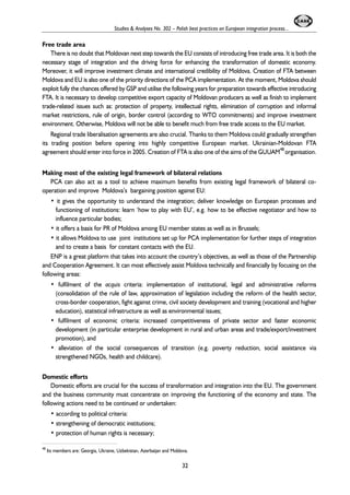 Free trade area 
Studies & Analyses No. 302 – Polish best practices on European integration process... 
There is no doubt that Moldovan next step towards the EU consists of introducing free trade area. It is both the 
necessary stage of integration and the driving force for enhancing the transformation of domestic economy. 
Moreover, it will improve investment climate and international credibility of Moldova. Creation of FTA between 
Moldova and EU is also one of the priority directions of the PCA implementation. At the moment, Moldova should 
exploit fully the chances offered by GSP and utilise the following years for preparation towards effective introducing 
FTA. It is necessary to develop competitive export capacity of Moldovan producers as well as finish to implement 
trade-related issues such as: protection of property, intellectual rights, elimination of corruption and informal 
market restrictions, rule of origin, border control (according to WTO commitments) and improve investment 
environment. Otherwise, Moldova will not be able to benefit much from free trade access to the EU market. 
Regional trade liberalisation agreements are also crucial. Thanks to them Moldova could gradually strengthen 
its trading position before opening into highly competitive European market. Ukrainian-Moldovan FTA 
agreement should enter into force in 2005. Creation of FTA is also one of the aims of the GUUAM48 organisation. 
Making most of the existing legal framework of bilateral relations 
PCA can also act as a tool to achieve maximum benefits from existing legal framework of bilateral co-operation 
and improve Moldova’s bargaining position against EU: 
• it gives the opportunity to understand the integration; deliver knowledge on European processes and 
functioning of institutions: learn ‘how to play with EU’, e.g. how to be effective negotiator and how to 
influence particular bodies; 
• it offers a basis for PR of Moldova among EU member states as well as in Brussels; 
• it allows Moldova to use joint institutions set up for PCA implementation for further steps of integration 
and to create a basis for constant contacts with the EU. 
ENP is a great platform that takes into account the country’s objectives, as well as those of the Partnership 
and Cooperation Agreement. It can most effectively assist Moldova technically and financially by focusing on the 
following areas: 
• fulfilment of the acquis criteria: implementation of institutional, legal and administrative reforms 
(consolidation of the rule of law, approximation of legislation including the reform of the health sector, 
cross-border cooperation, fight against crime, civil society development and training (vocational and higher 
education), statistical infrastructure as well as environmental issues; 
• fulfilment of economic criteria: increased competitiveness of private sector and faster economic 
development (in particular enterprise development in rural and urban areas and trade/export/investment 
promotion), and 
• alleviation of the social consequences of transition (e.g. poverty reduction, social assistance via 
strengthened NGOs, health and childcare). 
Domestic efforts 
Domestic efforts are crucial for the success of transformation and integration into the EU. The government 
and the business community must concentrate on improving the functioning of the economy and state. The 
following actions need to be continued or undertaken: 
• according to political criteria: 
• strengthening of democratic institutions; 
• protection of human rights is necessary; 
48 Its members are: Georgia, Ukraine, Uzbekistan, Azerbaijan and Moldova. 
32 
 