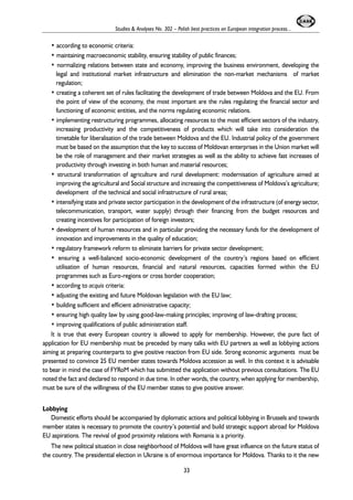 Studies & Analyses No. 302 – Polish best practices on European integration process... 
• according to economic criteria: 
• maintaining macroeconomic stability, ensuring stability of public finances; 
• normalizing relations between state and economy, improving the business environment, developing the 
legal and institutional market infrastructure and elimination the non-market mechanisms of market 
regulation; 
• creating a coherent set of rules facilitating the development of trade between Moldova and the EU. From 
the point of view of the economy, the most important are the rules regulating the financial sector and 
functioning of economic entities, and the norms regulating economic relations. 
• implementing restructuring programmes, allocating resources to the most efficient sectors of the industry, 
increasing productivity and the competitiveness of products which will take into consideration the 
timetable for liberalisation of the trade between Moldova and the EU. Industrial policy of the government 
must be based on the assumption that the key to success of Moldovan enterprises in the Union market will 
be the role of management and their market strategies as well as the ability to achieve fast increases of 
productivity through investing in both human and material resources; 
• structural transformation of agriculture and rural development: modernisation of agriculture aimed at 
improving the agricultural and Social structure and increasing the competitiveness of Moldova’s agriculture; 
development of the technical and social infrastructure of rural areas; 
• intensifying state and private sector participation in the development of the infrastructure (of energy sector, 
telecommunication, transport, water supply) through their financing from the budget resources and 
creating incentives for participation of foreign investors; 
• development of human resources and in particular providing the necessary funds for the development of 
innovation and improvements in the quality of education; 
• regulatory framework reform to eliminate barriers for private sector development; 
• ensuring a well-balanced socio-economic development of the country’s regions based on efficient 
utilisation of human resources, financial and natural resources, capacities formed within the EU 
programmes such as Euro-regions or cross border cooperation; 
• according to acquis criteria: 
• adjusting the existing and future Moldovan legislation with the EU law; 
• building sufficient and efficient administrative capacity; 
• ensuring high quality law by using good-law-making principles; improving of law-drafting process; 
• improving qualifications of public administration staff. 
It is true that every European country is allowed to apply for membership. However, the pure fact of 
application for EU membership must be preceded by many talks with EU partners as well as lobbying actions 
aiming at preparing counterparts to give positive reaction from EU side. Strong economic arguments must be 
presented to convince 25 EU member states towards Moldova accession as well. In this context it is advisable 
to bear in mind the case of FYRoM which has submitted the application without previous consultations. The EU 
noted the fact and declared to respond in due time. In other words, the country, when applying for membership, 
must be sure of the willingness of the EU member states to give positive answer. 
Lobbying 
Domestic efforts should be accompanied by diplomatic actions and political lobbying in Brussels and towards 
member states is necessary to promote the country’s potential and build strategic support abroad for Moldova 
EU aspirations. The revival of good proximity relations with Romania is a priority. 
The new political situation in close neighborhood of Moldova will have great influence on the future status of 
the country. The presidential election in Ukraine is of enormous importance for Moldova. Thanks to it the new 
33 
 