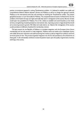 Studies & Analyses No. 302 – Polish best practices on European integration process... 
positive circumstances appeared in solving Transdniestrian problem. It is believed to establish new stable and 
comprehensive bilateral relations between Ukraine and Moldova as well as to change the approach towards 
Moldova on the international scene that will contribute to resolving the Transdniestrian conflict. The present 
geopolitical situation is much favourable for Moldova. The unexpected external events involved the EU into the 
problems of the Eastern Europe and might eventually help result in reintegration of the country. Reunion of state 
would open new possibilities for Moldova. First of all, it allows to establish and control borders on the whole 
territory, strengthening of statehood based on international rules, improving country’s image abroad that should 
aim at ensuring economic growth, FDI inflow and trade volume, etc. Above of all, reintegration of the country 
would contribute to fulfilment of political EU membership criterion. 
The best scenario for the Republic of Moldova is a complete integration with the European Union (future 
membership) and not only sectoral or trade integration. Moldova wants and needs to be a developed country 
with stable democratic institutions and well-functioning free market as well as integral from political, social and 
territorial points of view. The process of gradual integration into the EU will contribute to the achievement of 
these goals. It will undoubtedly constitute an external positive impact upon the quality of governance, business 
and living in the country. 
34 
 