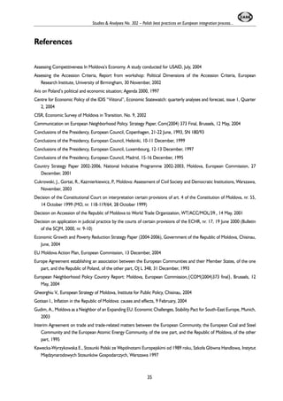 References 
Studies & Analyses No. 302 – Polish best practices on European integration process... 
Assessing Competitiveness In Moldova’s Economy. A study conducted for USAID, July, 2004 
Assessing the Accession Criteria, Report from workshop: Political Dimensions of the Accession Criteria, European 
Research Institute, University of Birmingham, 30 November, 2002 
Avis on Poland’s political and economic situation; Agenda 2000, 1997 
Centre for Economic Policy of the IDIS “Viitorul”, Economic Statewatch: quarterly analyses and forecast, issue 1, Quarter 
2, 2004 
CISR, Economic Survey of Moldova in Transition. No. 9, 2002 
Communication on European Neighborhood Policy. Strategy Paper, Com(2004) 373 Final, Brussels, 12 May, 2004 
Conclusions of the Presidency, European Council, Copenhagen, 21-22 June, 1993, SN 180/93 
Conclusions of the Presidency, European Council, Helsinki, 10-11 December, 1999 
Conclusions of the Presidency, European Council, Luxembourg, 12-13 December, 1997 
Conclusions of the Presidency, European Council, Madrid, 15-16 December, 1995 
Country Strategy Paper 2002-2006, National Indicative Programme 2002-2003, Moldova, European Commission, 27 
December, 2001 
Cukrowski, J., Gortat, R., Kazmierkiewicz, P., Moldova: Assessment of Civil Society and Democratic Institutions, Warszawa, 
November, 2003 
Decision of the Constitutional Court on interpretation certain provisions of art. 4 of the Constitution of Moldova, nr. 55, 
14 October 1999 (MO, nr. 118-119/64, 28 October 1999) 
Decision on Accession of the Republic of Moldova to World Trade Organization, WT/ACC/MOL/39., 14 May, 2001 
Decision on application in judicial practice by the courts of certain provisions of the ECHR, nr. 17, 19 June 2000 (Bulletin 
of the SCJM, 2000, nr. 9-10) 
Economic Growth and Poverty Reduction Strategy Paper (2004-2006), Government of the Republic of Moldova, Chisinau, 
June, 2004 
EU Moldova Action Plan, European Commission, 13 December, 2004 
Europe Agreement establishing an association between the European Communities and their Member States, of the one 
part, and the Republic of Poland, of the other part, OJ L 348, 31 December, 1993 
European Neighborhood Policy Country Report: Moldova, European Commission,{COM(2004)373 final}, Brussels, 12 
May, 2004 
Gheorghiu V., European Strategy of Moldova, Institute for Public Policy, Chisinau, 2004 
Gotisan I., Inflation in the Republic of Moldova: causes and effects, 9 February, 2004 
Gudim, A., Moldova as a Neighbor of an Expanding EU: Economic Challenges, Stability Pact for South-East Europe, Munich, 
2003 
Interim Agreement on trade and trade-related matters between the European Community, the European Coal and Steel 
Community and the European Atomic Energy Community, of the one part, and the Republic of Moldova, of the other 
part, 1995 
Kawecka-Wyrzykowska E., Stosunki Polski ze Wspólnotami Europejskimi od 1989 roku, Szko³a G³ówna Handlowa, Instytut 
Miêdzynarodowych Stosunków Gospodarczych, Warszawa 1997 
35 
 