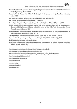 Studies & Analyses No. 302 – Polish best practices on European integration process... 
Kawecka-Wyrzykowska E., Synowiec E., Unia Europejska, Przygotowania Polski do cz³onkostwa, Instytut Koniunktur i Cen 
Handlu Zagranicznego, Warszawa 2001 
Kotyñski J., The Benefits and Costs of Poland’s Membership in the European Union, Foreign Trade Research Institute, 
Warsaw 2000 
Law on Judicial Organisation as of 06.07.1995 Law on the Status of Judge as of 20.07.1995 
OECD Report on Regulatory Reform. Synthesis; OECD, Paris 1997 
Partnership and Cooperation Agreement, the European Union, the Republic of Moldova, 28 November, 1994 
Prodi R., President of the European Commission, speech A Wider Europe - A Proximity Policy as the key to stability "Peace, 
Security And Stability International Dialogue and the Role of the EU" Sixth ECSA-World Conference. Jean Monnet 
Project. Brussels, 5-6 December 2002 
Questionnaire Poland. Information requested for the preparation of the opinion (avis) on the application for membership of 
the European Union, Government of Poland, July 1996 
2002 Regular Report on Poland’s progress towards accession, {com(2002) 700 final}, Brussels, 9.10.2000 
Regulation of the European Integration Department, nr. 981, 8 July 2003 (MO 177-181/1013, 15 July 2003) 
2003 Transparency International Report on Corruption 
Wider Europe –Neighborhood: A new Framework for relations with our Eastern and Southern Neighbors, COM(2003) 
104 final, Brussels, 11 March, 2003 
http://europa.eu.int/comm/external_relations/moldova/intro/gac.htm#mo230204 
http://europa.eu.int/comm/taxation_customs/dds/en/tarhome.htm 
http://www.europa.eu.int/comm/world/enp/pdf/action_plans/Proposed_Action_Plan_EU-Moldova.pdf 
http://www.oecd.org/EN/document.html 
http://www.parties.e-democracy.md 
www.allmoldova.com 
www.cisr-md.org 
www.e-democracy.md 
www.statistica.md 
36 
