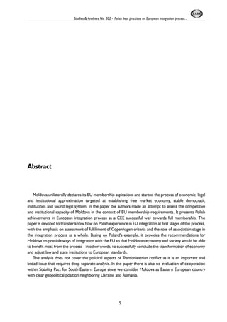 Abstract 
Studies & Analyses No. 302 – Polish best practices on European integration process... 
Moldova unilaterally declares its EU membership aspirations and started the process of economic, legal 
and institutional approximation targeted at establishing free market economy, stable democratic 
institutions and sound legal system. In the paper the authors made an attempt to assess the competitive 
and institutional capacity of Moldova in the context of EU membership requirements. It presents Polish 
achievements in European integration process as a CEE successful way towards full membership. The 
paper is devoted to transfer know how on Polish experience in EU integration at first stages of the process, 
with the emphasis on assessment of fulfillment of Copenhagen criteria and the role of association stage in 
the integration process as a whole. Basing on Poland's example, it provides the recommendations for 
Moldova on possible ways of integration with the EU so that Moldovan economy and society would be able 
to benefit most from the process - in other words, to successfully conclude the transformation of economy 
and adjust law and state institutions to European standards. 
The analysis does not cover the political aspects of Transdniestrian conflict as it is an important and 
broad issue that requires deep separate analysis. In the paper there is also no evaluation of cooperation 
within Stability Pact for South Eastern Europe since we consider Moldova as Eastern European country 
with clear geopolitical position neighboring Ukraine and Romania. 
5 
 