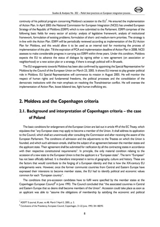 Studies & Analyses No. 302 – Polish best practices on European integration process... 
continuity of his political program concerning Moldova’s accession to the EU7. He ensured the implementation 
of Action Plan. In April 2005 the National Commission for European Integration (NCEI) has unveiled European 
Strategy of the Republic of Moldova (ESRM) which is now submitted to the Parliament. ESRM comprises of the 
following basic fields for every sector of activity: analysis of legislative framework; analysis of institutional 
framework, formulation of existing problems; formulation of short- and medium-term priorities. The strategy is 
in-line with the Action Plan. ESRM will be periodically reviewed according as implementation of the EU Action 
Plan for Moldova, and this would allow it to be used as an internal tool for monitoring the process of 
implementation of this plan. Till the expiration of PCA and implementation deadline of Action Plan in 2008, NCEI 
assesses to make considerable progress in carrying out ESRM within three years. Under this condition, Moldova 
expects the EU to advance the status of dialogue by signing either a new agreement (on association or 
neighborhood) or a new action plan or a strategy, if there is enough political will in Brussels. 
The EU engagements towards Moldova has been also confirmed by appointing the Special Representative for 
Moldova by the Council of the European Union on March 23, 2005. It shows EU interest to play greater political 
role in Moldova. EU Special Representative will commence its mission in August 2005. He will monitor the 
respect of human rights and fundamental freedoms, the political processes and the consolidation of the 
democratic institutions with the main emphasis on resolving the Transdniestrian conflict. He will oversee the 
implementation of Action Plan, boost bilateral ties, fight human trafficking etc. 
2. Moldova and the Copenhagen criteria 
2.1. Background and interpretation of Copenhagen criteria – the case 
of Poland 
The basic conditions for enlargement of the European Union are laid out in article 49 of the EC Treaty, which 
stipulates that “any European state may apply to become a member of the Union. It shall address its application 
to the Council, which shall act unanimously after consulting the Commission and after receiving the assent of the 
European Parliament. The conditions of admission and the adjustments to the Treaties on which the Union is 
founded, and which such admission entails, shall be the subject of an agreement between the member states and 
the applicant state. Their agreement shall be submitted for ratification by all the contracting states in accordance 
with their respective constitutional requirements”. In principle, the only material condition relating to the 
accession of a new state to the European Union is that the applicant is a “European state”. The term “European” 
has not been officially defined. It is therefore interpreted in terms of geography, culture and history. These are 
the factors that would contribute to the forging of a European identity and that is how the XX-century EU 
enlargements were. However, once the former communist countries from Central and Eastern Europe have 
expressed their intensions to become member states, the EU had to identify political and economic values 
common for each “European country”. 
The conditions that pre-accession candidates have to fulfil were specified by the member states at the 
Copenhagen European Council8 in June 1993. The Council concluded that “the associated countries in Central 
and Eastern Europe that so desire shall become members of the Union”. Accession could take place as soon as 
an applicant was able to “assume the obligations of membership by satisfying the economic and political 
7 ADEPT E-journal, III year, no.48, March 7-April 3, 2005, p. 3. 
8 Conclusions of the Presidency, European Council, Copenhagen, 21-22 June, 1993, SN 180/93. 
8 
 