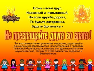 Огонь - всем друг,
Надежный и испытанный,
Но если дружба дорога,
То будьте осторожны,
Будьте бдительны -
Только совместными усилиями педагогов, родителей у
дошкольников формируются представления о правилах
пожарной безопасности, которые они должны выполнять
неукоснительно, так как от этого зависит их здоровье и
безопасность.
 