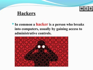 Hackers
In common a hacker is a person who breaks
into computers, usually by gaining access to
administrative controls.
 