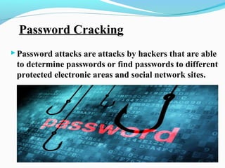 Password Cracking
Password attacks are attacks by hackers that are able
to determine passwords or find passwords to different
protected electronic areas and social network sites.
 