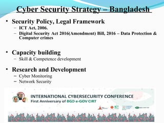 Cyber Security Strategy – Bangladesh
• Security Policy, Legal Framework
– ICT Act, 2006.
– Digital Security Act 2016(Amendment) Bill, 2016 – Data Protection &
Computer crimes
• Capacity building
– Skill & Competence development
• Research and Development
– Cyber Monitoring
– Network Security
• International Collaboration
 