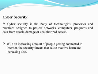 Cyber Security:
 Cyber security is the body of technologies, processes and
practices designed to protect networks, computers, programs and
data from attack, damage or unauthorized access.
 With an increasing amount of people getting connected to
Internet, the security threats that cause massive harm are
increasing also.
 