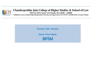 Chanderprabhu Jain College of Higher Studies & School of Law
Plot No. OCF, Sector A-8, Narela, New Delhi – 110040
(Affiliated to Guru Gobind Singh Indraprastha University and Approved by Govt of NCT of Delhi & Bar Council of India)
Semester: Sixth Semester
Name of the Subject:
BPSM
 