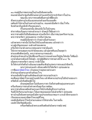 2
๓๐ คนผู้เป็ นราชเสวกอยู่ในบ้านปัจจันตคามนั้น
คนเหล่านั้นประชุมกันที่ท่ามกลางบ้านแต่เช้าตรู่กระทากิจการในบ้าน.
ขณะนั้น พระราชาเสด็จขึ้นทรงม้าที่ฝึกแล้ว
ทั้งพระองค์ทรงประดับและตกแต่งด้วยเครื่องออกศึก
เสด็จเข้าไปภายในบ้านทางประตูบ้าน. คนเหล่านั้นคิดว่า นี่อะไรกัน
จึงกลัวพากันหนีเข้าเรือนของตนๆ.
ก็ในคนเหล่านั้น มีคนหนึ่งไม่ไปบ้านตน
ทาการต้อนรับพระราชาแล้วถามว่า ข้าพเจ้าได้ยินข่าวว่า
พระราชาเสด็จไปปัจจันตชนบท ท่านเป็ นใคร เป็นราชบุรุษหรือจารบุรุษ.
พระราชาตรัสว่า ดูก่อนสหาย เราเป็ นราชบุรุษ.
คนผู้นั้นจึงกล่าวว่า ถ้าอย่างนั้นท่านจงมา
แล้วพาพระราชานั้นไปเรือนให้นั่งบนตั่งของตน แล้วกล่าวว่า
นางผู้เจริญเธอจงมา จงล้างเท้าของสหาย
ครั้นให้ภรรยาล้างพระบาทของพระราชานั้นแล้ว
ให้อาหารตามสมควรแก่กาลังของตน แล้วปูลาดที่นอนโดยพูดว่า
ท่านจงพักสักครู่หนึ่ง. พระราชาทรงบรรทมแล้ว.
ฝ่ายชายเจ้าของบ้านได้เปลื้องเครื่องเกราะของม้าออกให้เดินได้ถนัด ให้ดื่มน้า
เอาน้ามันทาหลังแล้วให้หญ้า. เขาปฏิบัติพระราชาอย่างนี้ได้ ๓-๔ วัน
เมื่อพระราชาตรัสว่า สหาย เราจักไปละ
จึงได้กระทากิจทั้งปวงอันเหมาะสมที่จะพึงทาแก่พระราชาและม้าอีกครั้ง.
พระราชาเสวยแล้ว เมื่อจะเสด็จไปได้ตรัสว่า ดูก่อนสหาย
เราชื่อมหาอัสสาโรหะ บ้านของเราอยู่กลางพระนคร
ถ้าท่านมายังพระนครด้วยกิจอะไรๆ
ท่านจงยืนที่ประตูด้านทักษิณแล้วกล่าวกะนายประตูว่า
คนชื่อมหาอัสสาโรหะอยู่บ้านหลังไหน แล้วพึงพานายประตูไปยังบ้านของเรา
ตรัสดังนี้ แล้วก็เสด็จหลีกไป.
ฝ่ายหมู่พลโยธาไม่เห็นพระราชา จึงตั้งค่ายพักอยู่นอกพระนคร
ครั้นเห็นพระราชาแล้วต่างพากันลุกรับแวดล้อม.
พระราชาเมื่อจะเสด็จเข้าพระนครได้ประทับยืนที่ระหว่างประตู
รับสั่งให้เรียกนายประตูมา ให้มหาชนถอยออกไปแล้วตรัสว่า ดูก่อนพ่อ
ชาวบ้านปัจจันตคามคนหนึ่งมีความประสงค์จะมาพบเรา มาแล้วจักถามเธอว่า
เรือนของนายมหาอัสสาโรหะอยู่ที่ไหน
เธอพึงจับมือเขาไว้แล้วนามาแสดงเราให้เขาเห็น ในกาลนั้น
เธอจักได้ทรัพย์พันหนึ่ง.
ครั้นตรัสสั่งแล้วพระองค์ก็เสด็จเข้ายังพระราชนิเวศน์
 
