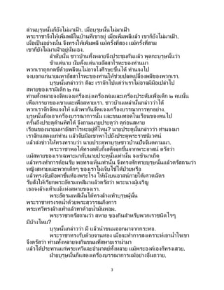 3
ส่วนบุรุษนั้นก็ยังไม่มาเฝ้ า. เมื่อบุรุษนั้นไม่มาเฝ้ า
พระราชาจึงให้เพิ่มพลีในบ้านที่เขาอยู่ เมื่อเพิ่มพลีแล้ว เขาก็ยังไม่มาเฝ้ า.
เมื่อเป็นอย่างนั้น จึงทรงให้เพิ่มพลี แม้ครั้งที่สอง แม้ครั้งที่สาม
เขาก็ยังไม่มาเฝ้ าอยู่นั่นเอง.
ลาดับนั้น ชาวบ้านทั้งหลายจึงประชุมกันแล้ว พูดกะบุรุษนั้นว่า
ข้าแต่นาย นับตั้งแต่นายอัสสาโรหะของท่านมา
พวกเราถูกกดขี่ด้วยพลีจนไม่อาจโงศีรษะขึ้นได้ ท่านจงไป
จงบอกแก่นายมหาอัสสาโรหะของท่านให้ช่วยปลดเปลื้องพลีของพวกเรา.
บุรุษนั้นกล่าวว่า ดีละ เราจักไปแต่ว่าเราไม่อาจมีมือเปล่าไป
สหายของเรามีเด็ก ๒ คน
ท่านทั้งหลายจงจัดแจงเครื่องนุ่งเครื่องห่มและเครื่องประดับเพื่อเด็ก ๒ คนนั้น
เพื่อภรรยาของเขาและเพื่อสหายเรา. ชาวบ้านเหล่านั้นกล่าวว่าได้
พวกเราจักจัดแจงให้ แล้วพากันจัดแจงเครื่องบรรณาการทุกอย่าง.
บุรุษนั้นถือเอาเครื่องบรรณาการนั้น และขนมทอดในเรือนของตนไป
ครั้นถึงประตูด้านทิศใต้ จึงถามนายประตูว่า ดูก่อนสหาย
เรือนของนายมหาอัสสาโรหะอยู่ที่ไหน? นายประตูนั้นกล่าวว่า ท่านจงมา
เราจักแสดงแก่ท่าน แล้วจับมือเขาพาไปยังประตูพระราชนิเวศน์
แล้วส่งข่าวให้ทรงทราบว่า นายประตูพาบุรุษชาวบ้านปัจจันตคามมา.
พระราชาพอได้ทรงสดับก็เสด็จลุกขึ้นจากพระอาสน์ ตรัสว่า
แม้สหายของเราเฉพาะมากับนายประตูนั้นเท่านั้น จงเข้ามาเถิด
แล้วทรงทาการต้อนรับ พอทรงเห็นเท่านั้น จึงทรงทักทายบุรุษนั้นแล้วตรัสถามว่า
หญิงสหายและพวกเด็กๆ ของเราไม่เจ็บไข้ได้ป่วยหรือ
แล้วทรงจับมือพาขึ้นท้องพระโรง ให้นั่งบนอาสน์ภายใต้เศวตฉัตร
รับสั่งให้เรียกพระอัครมเหสีมาแล้วตรัสว่า พระนางผู้เจริญ
เธอจงล้างเท้าแม้แห่งสหายของเรา.
พระอัครมเหสีนั้นได้ทรงล้างเท้าบุรุษผู้นั้น
พระราชาทรงรดน้าด้วยพระสุวรรณภิงคาร
พระเทวีทรงล้างเท้าแล้วทาด้วยน้ามันหอม.
พระราชาตรัสถามว่า สหาย ของกินสาหรับพวกเราชนิดไรๆ
มีบ้างไหม?
บุรุษนั้นกล่าวว่า มี แล้วนาขนมออกมาจากกระทอ.
พระราชาทรงรับด้วยจานทอง เมื่อจะทาการสงเคราะห์เอาน้าใจเขา
จึงตรัสว่า ท่านทั้งหลายจงกินขนมที่สหายเรานามา
แล้วได้ประทานแก่พระเทวีและอามาตย์ทั้งหลาย แม้พระองค์เองก็ทรงเสวย.
ฝ่ายบุรุษนั้นก็แสดงเครื่องบรรณาการแม้อย่างอื่นถวาย.
 