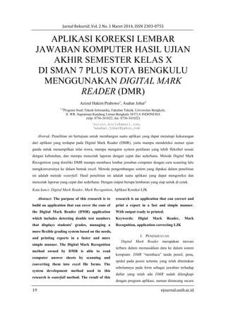 Jurnal Rekursif, Vol. 2 No. 1 Maret 2014, ISSN 2303-0755
19 ejournal.unib.ac.id
APLIKASI KOREKSI LEMBAR
JAWABAN KOMPUTER HASIL UJIAN
AKHIR SEMESTER KELAS X
DI SMAN 7 PLUS KOTA BENGKULU
MENGGUNAKAN DIGITAL MARK
READER (DMR)
Azizul Hakim Prabowo1
, Asahar Johar2
1,2
Program Studi Teknik Infomatika, Fakultas Teknik, Universitas Bengkulu.
Jl. WR. Supratman Kandang Limun Bengkulu 38371A INDONESIA
(telp: 0736-341022; fax: 0736-341022)
1azizul.borju@gmail.com,
2asahar.johar@yahoo.com
Abstrak: Penelitian ini bertujuan untuk membangun suatu aplikasi yang dapat menutupi kekurangan
dari aplikasi yang terdapat pada Digital Mark Reader (DMR), yaitu mampu mendeteksi nomor ujian
ganda untuk menampilkan nilai siswa, mampu mengatur system penilaian yang lebih fleksibel sesuai
dengan kebutuhan, dan mampu mencetak laporan dengan cepat dan sederhana. Metode Digital Mark
Recognition yang dimiliki DMR mampu membaca lembar jawaban computer dengan cara scanning lalu
mengkonversinya ke dalam bentuk excel. Metode pengembangan sistem yang dipakai dalam penelitian
ini adalah metode waterfall. Hasil penelitian ini adalah suatu aplikasi yang dapat mengoreksi dan
mencetak laporan yang cepat dan sederhana. Dengan output berupa lembaran yang siap untuk di cetak.
Kata kunci: Digital Mark Reader, Mark Recognition, Aplikasi Koreksi LJK
Abstract: The purpose of this research is to
build an application that can cover the cons of
the Digital Mark Reader (DMR) application
which includes detecting double test numbers
that displays students’ grades, managing a
more flexible grading system based on the needs,
and printing reports in a faster and more
simple manner. The Digital Mark Recognition
method owned by DMR is able to read
computer answer sheets by scanning and
converting them into excel file forms. The
system development method used in this
research is waterfall method. The result of this
research is an application that can correct and
print a report in a fast and simple manner.
With output ready to printed.
Keywords: Digial Mark Reader, Mark
Recognition, application correcting LJK
I. PENDAHULUAN
Digital Mark Reader merupakan inovasi
terbaru dalam memasukkan data ke dalam sistem
komputer. DMR “membaca” tanda pensil, pena,
spidol pada posisi tertentu yang telah ditentukan
sebelumnya pada form sebagai jawaban terhadap
daftar yang telah ada DMR sudah dilengkapi
dengan program aplikasi, namun dirancang secara
 