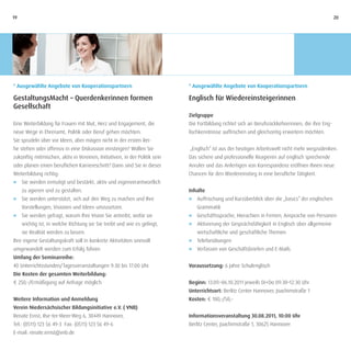 19                                                                                                                                                 20




* Ausgewählte Angebote von Kooperationspartnern                             * Ausgewählte Angebote von Kooperationspartnern

GestaltungsMacht – Querdenkerinnen formen                                   Englisch für Wiedereinsteigerinnen
Gesellschaft
                                                                            Zielgruppe
Eine Weiterbildung für Frauen mit Mut, Herz und Engagement, die             Die Fortbildung richtet sich an Berufsrückkehrerinnen, die ihre Eng-
neue Wege in Ehrenamt, Politik oder Beruf gehen möchten.                    lischkenntnisse auffrischen und gleichzeitig erweitern möchten.
Sie sprudeln über vor Ideen, aber mögen nicht in der ersten Rei-
he stehen oder offensiv in eine Diskussion einsteigen? Wollen Sie           „Englisch“ ist aus der heutigen Arbeitswelt nicht mehr wegzudenken.
zukünftig mitmischen, aktiv in Vereinen, Initiativen, in der Politik sein   Das sichere und professionelle Reagieren auf englisch sprechende
oder planen einen beruflichen Karriereschritt? Dann sind Sie in dieser      Anrufer und das Anfertigen von Korrespondenz eröffnen Ihnen neue
Weiterbildung richtig:                                                      Chancen für den Wiedereinstieg in eine berufliche Tätigkeit.
J Sie werden ermutigt und bestärkt, aktiv und eigenverantwortlich
   zu agieren und zu gestalten.                                             Inhalte
J	 Sie werden unterstützt, sich auf den Weg zu machen und Ihre              J		 Auffrischung und Kurzüberblick über die „basics“ der englischen
   Vorstellungen, Visionen und Ideen umzusetzen.                                Grammatik
J	 Sie werden gefragt, warum Ihre Vision Sie antreibt, wofür sie            J		 Geschäftssprache, Hierachien in Firmen, Ansprache von Personen
     wichtig ist, in welche Richtung sie Sie treibt und wie es gelingt,     J		 Aktivierung der Gesprächsfähigkeit in Englisch über allgemeine
     sie Realität werden zu lassen.                                             wirtschaftliche und geschäftliche Themen
Ihre eigene Gestaltungskraft soll in konkrete Aktivitäten sinnvoll          J		 Telefonübungen
umgewandelt werden zum Erfolg führen.                                       J		 Verfassen von Geschäftsbriefen und E-Mails
Umfang der Seminarreihe:
40 Unterrichtsstunden/Tagesveranstaltungen 9:30 bis 17:00 Uhr.              Voraussetzung: 6 Jahre Schulenglisch
Die Kosten der gesamten Weiterbildung:
€ 250,–/Ermäßigung auf Anfrage möglich                                      Beginn: 13.09.–06.10.2011 jeweils Di+Do 09:30–12:30 Uhr
                                                                            Unterrichtsort: Berlitz Center Hannover, Joachimstraße 1
Weitere Information und Anmeldung                                           Kosten: € 100,–/50,–
Verein Niedersächsischer Bildungsinitiative e.V. ( VNB)
Renate Ernst, Ilse-ter-Meer-Weg 6, 30449 Hannover,                          Informationsveranstaltung 30.08.2011, 10:00 Uhr
Tel.: (0511) 123 56 49-3 Fax: (0511) 123 56 49-6                            Berlitz Center, Joachimstraße 1, 30625 Hannover
E-mail: renate.ernst@vnb.de
 