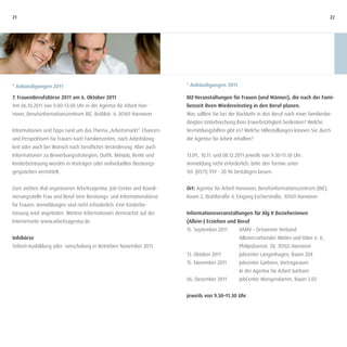 21                                                                                                                                         22




* Ankündigungen 2011                                                  * Ankündigungen 2011

7. FrauenBerufsBörse 2011 am 6. Oktober 2011                          BIZ-Veranstaltungen für Frauen (und Männer), die nach der Fami-
Am 06.10.2011 von 9:00–13:00 Uhr in der Agentur für Arbeit Han-       lienzeit ihren Wiedereinstieg in den Beruf planen.
nover, Berufsinformationszentrum BIZ, Brühlstr. 4, 30169 Hannover     Was sollten Sie bei der Rückkehr in den Beruf nach einer familienbe-
                                                                      dingten Unterbrechung Ihrer Erwerbstätigkeit bedenken? Welche
Informationen und Tipps rund um das Thema „Arbeitsmarkt“. Chancen     Vermittlungshilfen gibt es? Welche Hilfestellungen können Sie durch
und Perspektiven für Frauen nach Familienzeiten, nach Arbeitslosig-   die Agentur für Arbeit erhalten?
keit oder auch bei Wunsch nach beruflicher Veränderung. Aber auch
Informationen zu Bewerbungsstrategien, Outfit, Minijob, Rente und     13.09., 10.11. und 08.12.2011 jeweils von 9:30–11:30 Uhr.
Kinderbetreuung werden in Vorträgen oder individuellen Beratungs-     Anmeldung nicht erforderlich; bitte den Termin unter
gesprächen vermittelt.                                                Tel. (0511) 919 - 20 96 bestätigen lassen.


Zum siebten Mal organisieren Arbeitsagentur, Job-Center und Koordi-   Ort: Agentur für Arbeit Hannover, Berufsinformationszentrum (BIZ),
nierungsstelle Frau und Beruf eine Beratungs- und Informationsbörse   Raum 2, Brühlstraße 4, Eingang Escherstraße, 30169 Hannover
für Frauen. Anmeldungen sind nicht erforderlich. Eine Kinderbe-
treuung wird angeboten. Weitere Informationen demnächst auf der       Informationsveranstaltungen für Alg II Bezieherinnen
Internetseite www.arbeitsagentur.de.                                  (Allein-) Erziehen und Beruf
                                                                      15. September 2011       VAMV – Ortsverein Verband
Infobörse                                                                                      Alleinerziehender Mütter und Väter e. V.,
Teilzeit-Ausbildung oder -umschulung in Betrieben November 2011.                               Philipsbornstr. 28, 30165 Hannover
                                                                      13. Oktober 2011         Jobcenter Langenhagen, Raum 204
                                                                      15. November 2011        Jobcenter Garbsen, Vortragsraum
                                                                                               In der Agentur für Arbeit Garbsen
                                                                      06. Dezember 2011        JobCenter Mengendamm, Raum 5.03


                                                                      jeweils von 9.30–11.30 Uhr
 