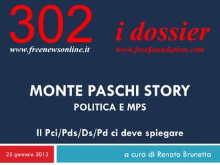 302
 www.freenewsonline.it
                           i dossier
                           www.freefoundation.com




        MONTE PASCHI STORY
                  POLITICA E MPS

          Il Pci/Pds/Ds/Pd ci deve spiegare
25 gennaio 2013              a cura di Renato Brunetta
 