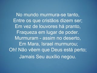 No mundo murmura-se tanto,
Entre os que cristãos dizem ser;
Em vez de louvores há pranto,
Fraqueza em lugar de poder.
Murmuram - assim no deserto,
Em Mara, Israel murmurou;
Oh! Não vêem que Deus está perto;
Jamais Seu auxílio negou.
 