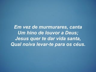 Em vez de murmurares, canta
Um hino de louvor a Deus;
Jesus quer te dar vida santa,
Qual noiva levar-te para os céus.
 