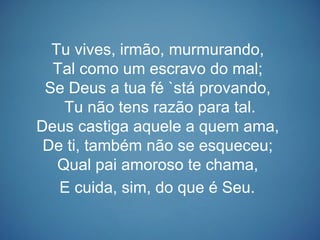 Tu vives, irmão, murmurando,
Tal como um escravo do mal;
Se Deus a tua fé `stá provando,
Tu não tens razão para tal.
Deus castiga aquele a quem ama,
De ti, também não se esqueceu;
Qual pai amoroso te chama,
E cuida, sim, do que é Seu.
 