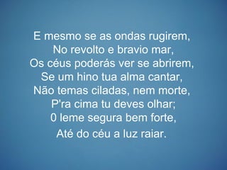 E mesmo se as ondas rugirem,
No revolto e bravio mar,
Os céus poderás ver se abrirem,
Se um hino tua alma cantar,
Não temas ciladas, nem morte,
P'ra cima tu deves olhar;
0 leme segura bem forte,
Até do céu a luz raiar.
 