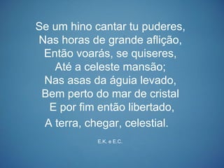 Se um hino cantar tu puderes,
Nas horas de grande aflição,
Então voarás, se quiseres,
Até a celeste mansão;
Nas asas da águia levado,
Bem perto do mar de cristal
E por fim então libertado,
A terra, chegar, celestial.
E.K. e E.C.
 