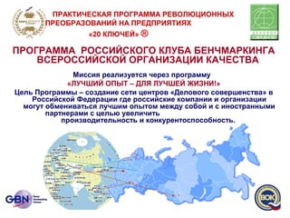 ПРОГРАММА РОССИЙСКОГО КЛУБА БЕНЧМАРКИНГА
ВСЕРОССИЙСКОЙ ОРГАНИЗАЦИИ КАЧЕСТВА
Миссия реализуется через программу
«ЛУЧШИЙ ОПЫТ – ДЛЯ ЛУЧШЕЙ ЖИЗНИ!»
Цель Программы – создание сети центров «Делового совершенства» в
Российской Федерации где российские компании и организации
могут обмениваться лучшим опытом между собой и с иностранными
партнерами с целью увеличить
производительность и конкурентоспособность.
ПРАКТИЧЕСКАЯ ПРОГРАММА РЕВОЛЮЦИОННЫХ
ПРЕОБРАЗОВАНИЙ НА ПРЕДПРИЯТИЯХ
«20 КЛЮЧЕЙ» ®
 