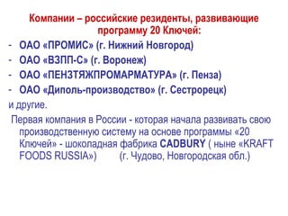 Компании – российские резиденты, развивающие
программу 20 Ключей:
- ОАО «ПРОМИС» (г. Нижний Новгород)
- ОАО «ВЗПП-С» (г. Воронеж)
- ОАО «ПЕНЗТЯЖПРОМАРМАТУРА» (г. Пенза)
- ОАО «Диполь-производство» (г. Сестрорецк)
и другие.
Первая компания в России - которая начала развивать свою
производственную систему на основе программы «20
Ключей» - шоколадная фабрика CADBURY ( ныне «KRAFT
FOODS RUSSIA») (г. Чудово, Новгородская обл.)
 