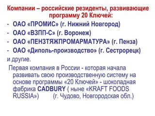 Компании – российские резиденты, развивающие
программу 20 Ключей:
- ОАО «ПРОМИС» (г. Нижний Новгород)
- ОАО «ВЗПП-С» (г. Воронеж)
- ОАО «ПЕНЗТЯЖПРОМАРМАТУРА» (г. Пенза)
- ОАО «Диполь-производство» (г. Сестрорецк)
и другие.
Первая компания в России - которая начала
развивать свою производственную систему на
основе программы «20 Ключей» - шоколадная
фабрика CADBURY ( ныне «KRAFT FOODS
RUSSIA») (г. Чудово, Новгородская обл.)
 