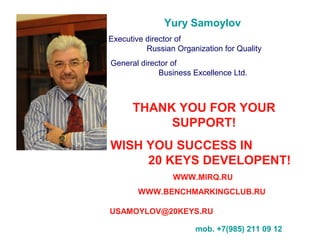 Yury Samoylov
Executive director of
Russian Organization for Quality
General director of
Business Excellence Ltd.
THANK YOU FOR YOUR
SUPPORT!
I WISH YOU SUCCESS IN
20 KEYS DEVELOPENT!
WWW.MIRQ.RU
WWW.BENCHMARKINGCLUB.RU
USAMOYLOV@20KEYS.RU
mob. +7(985) 211 09 12
 