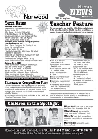 Norwood

                                                                                                    8th May 2009
                                                                                                                        NEWS                       Issue No.30


Term Dates
Summer Term 2009
PTA Meetings: 7.30pm - Wednesday 13th May
                                                                                 Teacher Feature
                                                                                 This week our reporters have visited Year 4. Mrs. Phelps was the teacher in
Southport Football Club                                                          the ‘hot seat’, but she wasn’t too difficult to track down- we just followed the
SAT’s: Monday 11th - Friday 15th May 2009                                        sounds of the brass and woodwind instruments coming from her classroom.
Car Boot Sale: Saturday 16th May 10am-12noon
School closes for half term: Friday 22nd May at 3.15pm.
Half Term: Monday 25th - Friday 29th May (inc.)
Children return to school: Monday 1st June.
Meeting for parents of children starting in September:
7 pm - Wednesday 3rd June.
Group & Classes Photographs: 9am Thursday 4th June.
Summer Fair: Saturday 20th June
Taster Day: Tuesday 23rd June
- Year 6 invited to spend time at their chosen High School
Residential Trip to Llangollen:
Monday 29th June 2009 returning Thursday 2nd July 2009
American Theme Day: Friday 3rd July
School closed: Staff training day Monday 13th July.
School closes for Summer holiday: Tuesday 21st July at 2.00 pm.                  Q. What did you want to be                  Q. What instrument do you play?
Autumn Term 2009                                                                    when you were a child?                   A. The clarinet, I started to learn
Children return to school: Thursday 3rd September 2009.                          A. An air hostess, but at 10 years old         last year with the children.
Year R start part time: Monday 7th September                                        I wanted to teach.                       Q. Do you have any pets?
Year R start full time Monday 21st September                                     Q. What do you do in your spare time?       A. Not any more, but have in the past
Half Term: Monday 26th - Friday 30th October (inc.)                                 A. I go walking and read.                   had 2 dogs, gerbils (lots of them!!),
School closed: Staff Training day - Monday 2nd November.                         Q. What is your favourite food?                fish, mice and a hamster.
Children return to school: Tuesday 3rd November                                  A. Lasagne.                                 Q. Where did you go for your
School closes for Christmas holiday: Friday 18th December at 2 pm.               Q. Do you have a favourite musical?            last holiday?
  Please update your diary with new dates which are added each week.             A. Phantom of the Opera                     A. At Easter I went to Gran Canaria.
                                                                                 Q. How long have you been involved          Q. Where would your dream home be?
Shinewaves Competition Time                                                         in Band?
                                                                                 A. This is the first year, and already we
                                                                                                                             A. In Southport, I really like
                                                                                                                                living in Southport.
Last week’s competition was to draw or paint a portrait in the style of Pablo
                                                                                    have 10 Yr. 5 members and 12 Yr.
Picasso. There were some really thoughtful entries. Special mentions going to:
                                                                                    4s, who are just beginning.
Hannah Brookfield and Katy Watkinson in 2L who painted portraits of Picasso
himself, and also to Tom Lawson from 3R who drew a mysterious portrait
entitled ‘The Whisperer’.                                                        This week’s competition is a class competition for the tidiest class. I will be
As you know there can only be one winner, and from 4JP this week’s winner was    asking our cleaning team, Mrs Twist, Mrs Norris and Mrs Brown to judge the
Eleanor Kilduff. Congratulations Eleanor!                                        classrooms each day and to decide and overall winner.



     Children in the Spotlight                                                                               Ryan Ashall came 1st in the MX School
                                                                                                            Boys Motor Cross Race held at Bleak Hall.
                                                                                                         Lewis Harwood was awarded the
                                                                                                            “Player of the Season” at Southport Trinity.
                                                                                                             Anya Day came 3rd in a presentation
                                                                                                            competition in gymnastics for working on the
                                                                                                            beam.
                                                                                                             David Regan achieved his Level 2
                                                                                                            Swimming Award.


Norwood Crescent, Southport, PR9 7DU. Tel: 01704 211960. Fax: 01704 232712
                 Head Teacher: Mr Lee Dumbell. Email: admin.norwood@schools.sefton.gov.uk
 