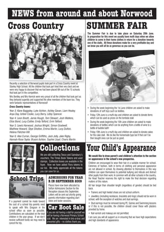 NEWS from around and about Norwood
Cross Country      SUMMER FAIR
                                                                                            The Summer Fair is due to take place on Saturday 20th June.
                                                                                            In preparation for this event we usually have mufti days when we allow
                                                                                            children to come in their home clothes in return for a donation towards
                                                                                            one of the stalls. All these donations make for a very profitable day and
                                                                                            we know you will all be as generous as you can be.




Recently a selection of Norwood pupils took part in a Cross Country event at
Stanley High School. All the children that took part tried their very best and we
were very happy to discover that we had been placed 6th out of the 15 schools
that took part in the competition.
Mrs Bentley and Mrs Kenrick were very proud of all the children that took part as
they behaved superbly and supported the other members of the team too. They
were fantastic representatives of Norwood!
Cross Country teams:                                                                        • During the week beginning the 1st June children are asked to make
Year 3: Kane Baggaley, Luke Ashton, Ashley Gavan, Liam Healey,                                donations of soft toys such as teddies.
Anya Day, Ishbel Cooke, Lucy Berry, Libby Spencer.                                          • Friday 12th June is a mufti day and children are asked to donate items
Year 4: Leon Booth, Jamie Hough, Tom Stewart, Josh Watkins,                                   which can be used as prizes on the tombola stall.
Elise Bond, Lucy Cottier, Emily Telford, Errin Telford.                                     • During the week beginning the 15th June children are asked to make
Year 5: Lewis Harwood, Joshua Wright, Simon Gradwell,                                         donations of bottles which can be anything from a bottle of wine to a
Matthew Howard, Skye Shotton, Emma Martin, Lucy Dutton,                                       bottle of bubble bath!
Helena Fletcher-Hill.                                                                       • Friday 19th June is a mufti day and children are asked to donate cakes
Year 6: Alex Curran, George Griffiths, Jack Jolly, Jake Rigby,                                for the cake stall. We do like the homemade type but if that can’t be
Hannah-Rose Taylor, Bryoni Ashton, Sophie Lloyd, Charis Martin.                               then bought ones can be just as good.



                                   Collections Your Child’s Appearance
                                   We are still collecting Tesco and Sainsbury’s             We would like to draw parent’s and children’s attention to the section
                                   vouchers, The Times Book Tokens and used                  on appearance in the school’s new prospectus.
                                   stamps. Collection boxes are available in the
                                                                                             Children are encouraged to wear their hair in a suitable manner for school.
                                   foyer. Now we have added Flora tokens to                  Extremes of fashion, both in terms of clothing and personal appearance
                                   our list. We really appreciate all the tokens             are not allowed in school. By drawing attention to themselves in this way
                                   you can save for us.                                      children can open themselves to potential bullying and ridicule and distract
                                                                                             other pupils from their work. In common with all other schools in the country,
 School Trips                                ADMISSIONS FOR YEAR
                                             R IN SEPTEMBER 2009
                                                                                             the Head Teacher reserves the right to make the final decision regarding
                                                                                             matters of this nature.
                                             Places have now been allocated by               All hair longer than shoulder length (regardless of gender) should be tied
                                             Sefton Admissions Section for the               back.
                                             Reception classes this September.               • Trainers and high heeled shoes are not school uniform.
                                             Letters will be sent out shortly giving
                                                                                             • Jewellery (including necklaces, bracelets and rings) should not be worn in
                                             parents information regarding start
                                                                                             school, with the exception of watches and stud earrings.
If a payment cannot be made toward           dates and taster sessions.
the cost of a school trip parents need                                                       • Stud earrings must be removed during PE, Games and Swimming lessons
to speak with Mrs Gregson in the
school office as soon as possible.
                                             Car Boot Sale                                   or if this is not possible, the children should cover these with plasters
                                                                                             provided by home.
Contributions are calculated on the total   If you are not having a stall for yourself we    • Nail varnish and makeup are not permitted.
children in the year group. If we don’t     will be having a Norwood Primary School
                                                                                             I am sure you will all support us in ensuring that we have high expectations
receive sufficient funds we may need to     stall. We are interested in bric-a-brac and
                                                                                             and high standards of appearance.
cancel the trip.                            unwanted gifts – no clothes thank you.
 