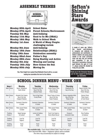 ASSEMBLY THEMES                                                                           Sefton’s
                                                                                                              Shining
                                                                                                              Stars
                                                                                                              Awards
      Monday 20th April                      School Rules
      Monday 27th April                      Forest Schools/Environment
      Tuesday 5th May                        Anti-bullying
      Monday 11th May                        Good to be Me (SEAL)
      Monday 18th May                        Walk to School Week
      Monday 1st June                        A World of Many People:
                                             challenging racism
      Monday 8th June                        Anti-bullying                                                     A couple of years ago Sefton’s
                                                                                                               Star Awards were introduced
      Monday 15th June                       Relationships (SEAL)                                              to recognise and celebrate the
      Friday 19th June                       Celebration assembly                                              achievements and contributions of
                                                                                                               Sefton’s children and young people
      Monday 22nd June                       Father’s Day                                                      outside of the usual curriculum
      Monday 29th June                       Being Healthy and Active                                          areas and who may not normally
                                                                                                               gain recognition. If you are
      Monday 6th July                        Winning and Losing                                                interested in nominating a Norwood
      Tuesday 14th July                      Here Comes the Sun                                                pupil between the ages of 9 and
                                                                                                               11, please contact Mr. Dumbell by
      Monday 20th July                       Moving On                                                         Friday 5th June 2009.

                Rev. Peter Knight from Leyland Road Methodist Church will be, as usual,                      Thank you to the Champion Newspa-
                           leading two assemblies this term for the children.                                 per for their support in developing
                                                                                                                        our newsletter.


                SCHOOL DINNER MENU - WEEK ONE
 Week 1           Monday                        Tuesday                 Wednesday                 Thursday                      Friday
Main Choice    Quorn Bolognese              Chicken & Veg Pie         Cooks Choice Pizza         Shepherds Pie             Baked Chicken Fillet
     1           Garlic Bread                Veg of the Day             Veg of the Day           Veg of the Day              Veg of the Day
                                             Mashed Potato              Potato Wedges                                        Potato Wedges

Main Choice   Breaded Fish Fingers           Tuna & Egg Pasta        Roast Turkey & Gravy    Cheesy Vegetable Whirl          Salmon Pasta
     2           Veg of the Day                Crusty Bread             Veg of the Day          Veg of the Day                Pesto Sauce
               Chipped Potatoes                                        Roast Potatoes             Potato Rosti               & Fresh Bread

Main Choice   Sandwich Selection            Sandwich Selection        Sandwich Selection       Sandwich Selection          Sandwich Selection
     3            & Salad                       & Salad                   & Salad                  & Salad                     & Salad

Main Choice   Filled Jacket Potato          Filled Jacket Potato      Filled Jacket Potato     Filled Jacket Potato        Filled Jacket Potato
     4               & Salad                       & Salad                   & Salad                  & Salad                     & Salad

 Pudding         Apple Sponge                Lemon & Sultana          Fresh Fruit Salad or          Orange &                  Rice Pudding
 Choice 1         & Custard                      Muffin               Home Made Biscuit          Cinnamon Cake                 & Sultanas

 Pudding            Low Fat                      Low Fat                    Low Fat                 Low Fat                      Low Fat
 Choice 2           Yoghurt                      Yoghurt                    Yoghurt                 Yoghurt                      Yoghurt

 Pudding             Fresh                         Fresh                     Fresh                    Fresh                       Fresh
 Choice 3            Fruit                         Fruit                     Fruit                    Fruit                       Fruit

                                     Also available daily - Fresh Bread & Mixed Salad. Fresh Fruit Juice /
                                      Semi Skimmed Milk / Water • Vegetarian options will be available
                                              The menu may occasionally be subject to change
 