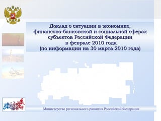 Министерство регионального развития Российской Федерации Доклад  о с итуации в экономике, финансово-банковской и социальной сферах субъектов Российской Федерации  в феврале 2010 года (по информации на 30 марта 2010 года) 