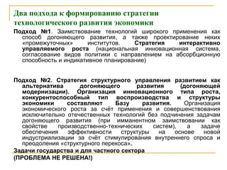 Два подхода к формированию стратегии
технологического развития экономики
Подход №1. Заимствование технологий широкого применения как
способ догоняющего развития, а также проектирование неких
«промежуточных» институтов. Стратегия интерактивно
управляемого роста (национальная инновационная система,
согласование видов политики с направлением на абсорбционную
способность и индикативное планирование)
Подход №2. Стратегия структурного управления развитием как
альтернатива догоняющего развития (догоняющей
модернизации). Организация инновационного типа роста,
конкурентоспособный тип воспроизводства и структуры
экономики составляют Базу развития. Организация
экономического роста за счѐт применения и совершенствования
исключительно отечественных технологий без подчинения задачам
догоняющего развития (при имманентном заимствовании как
свойстве производственно-технических систем), а задаче
обеспечения эффективности структуры на основе новой
индустриализации за счѐт стимулирования внутреннего спроса и
преодоления «структурного перекоса».
Задачи государства и для частного сектора
(ПРОБЛЕМА НЕ РЕШЕНА!)
 