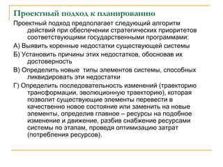 Проектный подход к планированию
Проектный подход предполагает следующий алгоритм
действий при обеспечении стратегических приоритетов
соответствующими государственными программами:
А) Выявить коренные недостатки существующей системы
Б) Установить причины этих недостатков, обосновав их
достоверность
В) Определить новые типы элементов системы, способных
ликвидировать эти недостатки
Г) Определить последовательность изменений (траекторию
трансформации, эволюционную траекторию), которая
позволит существующие элементы перевести в
качественно новое состояние или заменить на новые
элементы, определив главное – ресурсы на подобное
изменение и движение, разбив снабжение ресурсами
системы по этапам, проведя оптимизацию затрат
(потребления ресурсов).
 