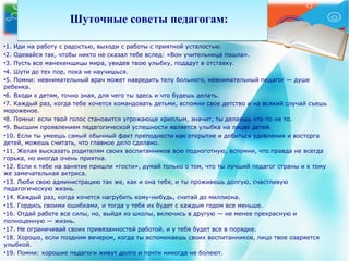 Шуточные советы педагогам:Шуточные советы педагогам:
•1. Иди на работу с радостью, выходи с работы с приятной усталостью.
•2. Одевайся так, чтобы никто не сказал тебе вслед: «Вон учительница пошла».
•3. Пусть все манекенщицы мира, увидев твою улыбку, подадут в отставку.
•4. Шути до тех пор, пока не научишься.
•5. Помни: невнимательный врач может навредить телу больного, невнимательный педагог — душе
ребенка.
•6. Входи к детям, точно зная, для чего ты здесь и что будешь делать.
•7. Каждый раз, когда тебе хочется командовать детьми, вспомни свое детство и на всякий случай съешь
мороженое.
•8. Помни: если твой голос становится угрожающе хриплым, значит, ты делаешь что-то не то.
•9. Высшим проявлением педагогической успешности является улыбка на лицах детей.
•10. Если ты умеешь самый обычный факт преподнести как открытие и добиться удивления и восторга
детей, можешь считать, что главное дело сделано.
•11. Желая высказать родителям своих воспитанников всю подноготную, вспомни, что правда не всегда
горька, но иногда очень приятна.
•12. Если к тебе на занятие пришли «гости», думай только о том, что ты лучший педагог страны и к тому
же замечательная актриса.
•13. Люби свою администрацию так же, как и она тебя, и ты проживешь долгую, счастливую
педагогическую жизнь.
•14. Каждый раз, когда хочется нагрубить кому-нибудь, считай до миллиона.
•15. Гордись своими ошибками, и тогда у тебя их будет с каждым годом все меньше.
•16. Отдай работе все силы, но, выйдя из школы, включись в другую — не менее прекрасную и
полноценную — жизнь.
•17. Не ограничивай своих привязанностей работой, и у тебя будет все в порядке.
•18. Хорошо, если поздним вечером, когда ты вспоминаешь своих воспитанников, лицо твое озаряется
улыбкой.
•19. Помни: хорошие педагоги живут долго и почти никогда не болеют.
 
