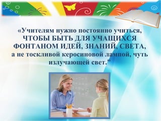 «Учителям нужно постоянно учиться,
ЧТОБЫ БЫТЬ ДЛЯ УЧАЩИХСЯ
ФОНТАНОМ ИДЕЙ, ЗНАНИЙ, СВЕТА,
а не тоскливой керосиновой лампой, чуть
излучающей свет."
 