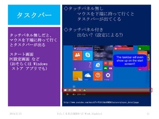 ◇タッチパネル無し
マウスを下端に持って行くと
タスクバーが出てくる

タスクバー
タッチパネル無しだと、
マウスを下端に持って行く
とタスクバーが出る

◇タッチパネル付き
出ない? (設定による?)

スタート画面
PC設定画面 など
(おそらくは Windows
ストア アプリでも)

http://www.youtube.com/watch?v=FL8ifmbd6ME&feature=player_detailpage

2014/2/15

わんくま名古屋#30 LT Win8.1Update1

11

 