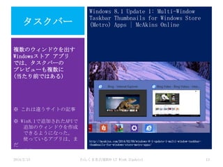 タスクバー

Windows 8.1 Update 1: Multi-Window
Taskbar Thumbnails for Windows Store
(Metro) Apps | McAkins Online

複数のウィンドウを出す
Windowsストア アプリ
では、タスクバーの
プレビューも複数に
(当たり前ではある)

※ これは違うサイトの記事
※ Win8.1で追加されたAPIで
追加のウィンドウを作成
できるようになった。
使っているアプリは、ま
だ
少ない。
2014/2/15

http://mcakins.com/2014/02/09/windows-8-1-update-1-multi-window-taskbarthumbnails-for-windows-store-metro-apps/

わんくま名古屋#30 LT Win8.1Update1

13

 