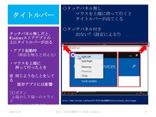 ◇タッチパネル無し
マウスを上端に持って行くと
タイトルバーが出てくる

タイトルバー

◇タッチパネル付き
出ない? (設定による?)

タッチパネル無しだと、
Windowsストアアプリの
上にタイトルバーが出る

・アプリ起動時
(画面を触ると消える)
・マウスを上端に
持って行ったとき

※ 同じようなことをして
る
既存アプリには影響
[X]ボタン
上端から下端へのスライ
ド
と同じ、と予想する
2014/2/15

http://www.youtube.com/watch?v=FL8ifmbd6ME&feature=player_detailpage

わんくま名古屋#30 LT Win8.1Update1

9

 