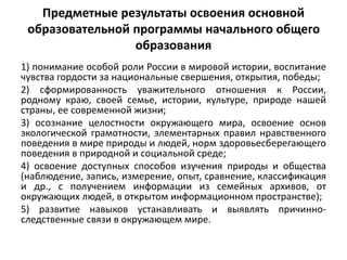 Предметные результаты освоения основной
образовательной программы начального общего
образования
1) понимание особой роли России в мировой истории, воспитание
чувства гордости за национальные свершения, открытия, победы;
2) сформированность уважительного отношения к России,
родному краю, своей семье, истории, культуре, природе нашей
страны, ее современной жизни;
3) осознание целостности окружающего мира, освоение основ
экологической грамотности, элементарных правил нравственного
поведения в мире природы и людей, норм здоровьесберегающего
поведения в природной и социальной среде;
4) освоение доступных способов изучения природы и общества
(наблюдение, запись, измерение, опыт, сравнение, классификация
и др., с получением информации из семейных архивов, от
окружающих людей, в открытом информационном пространстве);
5) развитие навыков устанавливать и выявлять причинно-
следственные связи в окружающем мире.
 