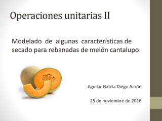 Operaciones unitarias II
Modelado de algunas características de
secado para rebanadas de melón cantalupo
Aguilar García Diego Aarón
25 de noviembre de 2016
 